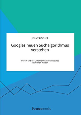 Googles neuen Suchalgorithmus verstehen. Warum und wie Unternehmen ihre Websites optimieren müssen (German Edition)