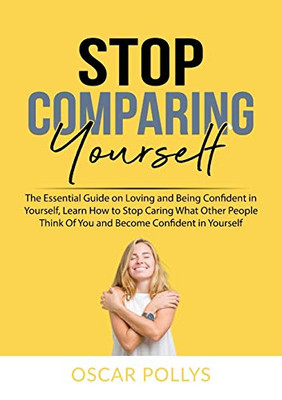 Stop Comparing Yourself: The Essential Guide on Loving and Being Confident in Yourself, Learn How to Stop Caring What Other People Think Of You and Become Confident in Yourself