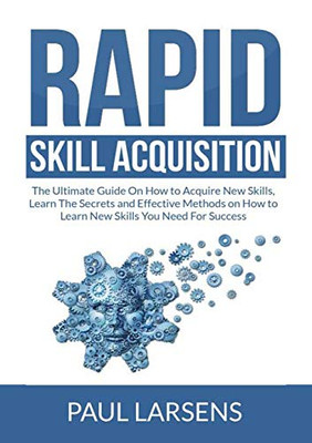 Rapid Skill Acquisition: The Ultimate Guide On How to Acquire New Skills, Learn The Secrets and Effective Methods on How to Learn New Skills You Need For Success