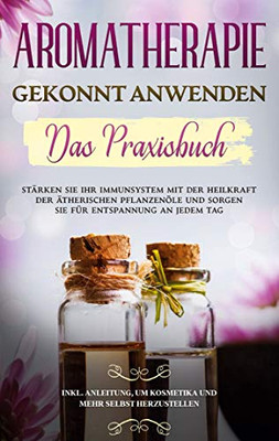 Aromatherapie gekonnt anwenden - Das Praxisbuch: Stärken Sie Ihr Immunsystem mit der Heilkraft der ätherischen Pflanzenöle und sorgen Sie für ... und mehr selbst herzustellen (German Edition)