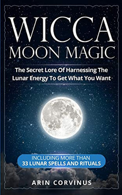 Wicca Moon Magic: The Secret Lore Of Harnessing The Lunar Energy To Get What You Want - Including More Than 33 Lunar Spells And Rituals