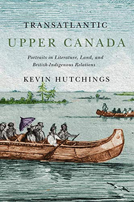Transatlantic Upper Canada: Portraits in Literature, Land, and British-Indigenous Relations (Volume 2) (McGill-Queen's Transatlantic Studies)