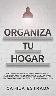 Organiza tu hogar: Escombra tu hogar y espacio de trabajo. La ridículamente exhaustiva guía para vivir, sin exageraciones, el estilo de vida minimalista (Spanish Edition)