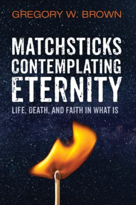 Matchsticks Contemplating Eternity : Life, Death, And Faith In What Is
