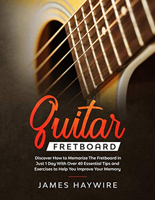 Guitar Fretboard: Discover How to Memorize The Fretboard in Just 1 Day With Over 40 Essential Tips and Exercises to Help You Improve Your Memory