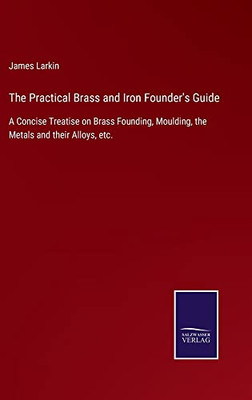 The Practical Brass And Iron Founder'S Guide : A Concise Treatise On Brass Founding, Moulding, The Metals And Their Alloys, Etc. - 9783752556872