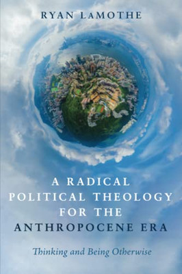 A Radical Political Theology For The Anthropocene Era : Thinking And Being Otherwise