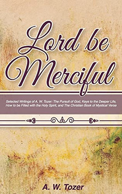 Lord Be Merciful: Selected Writings Of A. W. Tozer: The Pursuit Of God, Keys To The Deeper Life, How To Be Filled With The Holy Spirit,