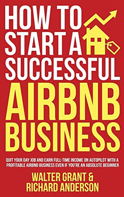 How To Start A Successful Airbnb Business : Quit Your Day Job And Earn Full-Time Income On Autopilot With A Profitable Airbnb Business Even If You'Re An Absolute Beginner