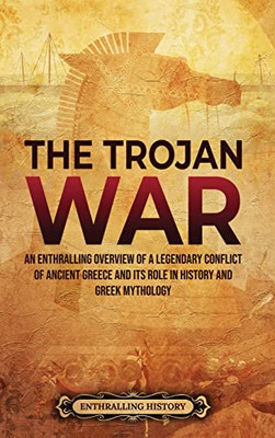 The Trojan War : An Enthralling Overview Of A Legendary Conflict Of Ancient Greece And Its Role In History And Greek Mythology