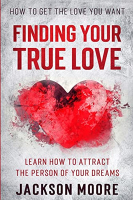 How To Get The Love You Want : Finding Your True Love - Learn How To Attract The Person Of Your Dreams