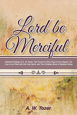 Lord Be Merciful : Selected Writings Of A. W. Tozer: The Pursuit Of God, Keys To The Deeper Life, How To Be Filled With The Holy Spirit, And The Christian Book Of Mystical Verse