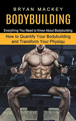 Bodybuilding: Everything You Need To Know About Bodybuilding (How To Quantify Your Bodybuilding And Transform Your Physiqu)