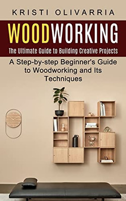 Woodworking : The Ultimate Guide To Building Creative Projects (A Step-By-Step Beginner'S Guide To Woodworking And Its Techniques)