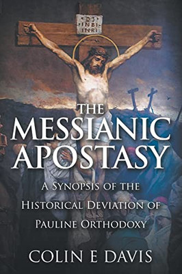 The Messianic Apostasy : A Synopsis Of The Historical Deviation Of Pauline Orthodoxy