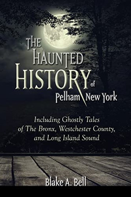 The Haunted History Of Pelham, New York : Including Ghostly Tales Of The Bronx, Westchester County, And Long Island Sound