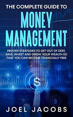 The Complete Guide To Money Management : Proven Strategies To Get Out Of Debt, Save, Invest And Grow Your Wealth So That You Can Become Financially Free