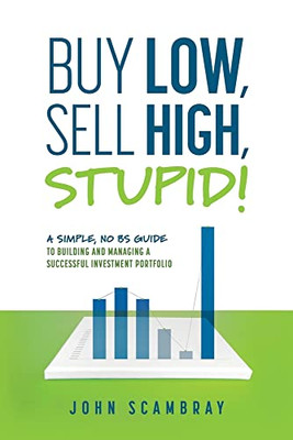 Buy Low, Sell High, Stupid! A Simple, No Bs Guide To Building And Managing A Successful Investment Portfolio