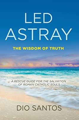 Led Astray : The Wisdom Of Truth - A Rescue Guide For The Salvation Of Roman Catholic Souls