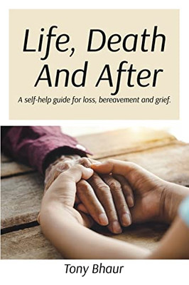 Life, Death And After : A Self-Help Guide For Loss, Bereavement And Grief