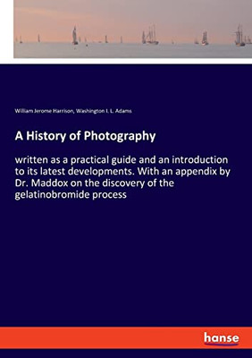 A History Of Photography : Written As A Practical Guide And An Introduction To Its Latest Developments. With An Appendix By Dr. Maddox On The Discovery Of The Gelatinobromide Process