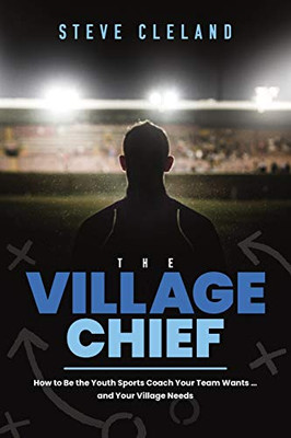 The Village Chief: How to be the Youth Sports Coach Your Team Wants � and Your Village Needs