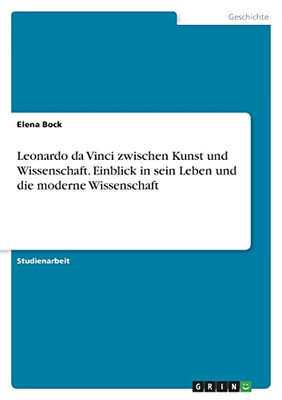 Leonardo Da Vinci Zwischen Kunst Und Wissenschaft. Einblick In Sein Leben Und Die Moderne Wissenschaft