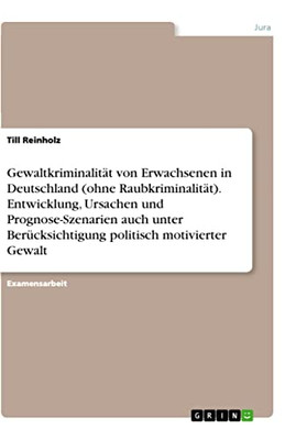 Gewaltkriminalität Von Erwachsenen In Deutschland (Ohne Raubkriminalität). Entwicklung, Ursachen Und Prognose-Szenarien Auch Unter Berücksichtigung Politisch Motivierter Gewalt