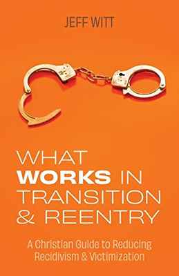 What Works In Transition And Reentry : A Christian Guide To Reducing Recidivism & Victimization
