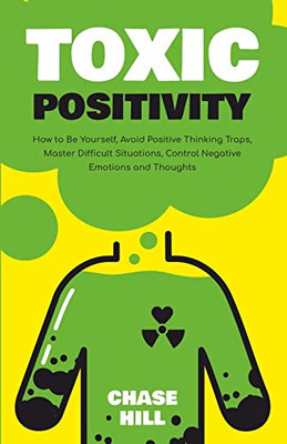 Toxic Positivity : How To Be Yourself, Avoid Positive Thinking Traps, Master Difficult Situations, Control Negative Emotions And Thoughts