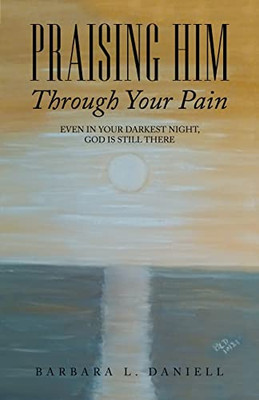 Praising Him Through Your Pain : Even In Your Darkest Night, God Is Still There