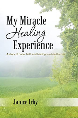 My Miracle Healing Experience : A Story Of Hope, Faith And Healing In A Health Crisis