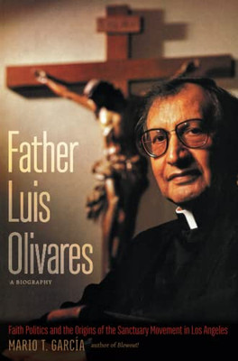 Father Luis Olivares, A Biography : Faith Politics And The Origins Of The Sanctuary Movement In Los Angeles