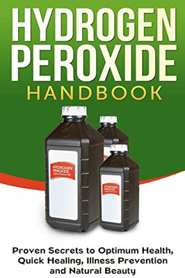 Hydrogen Peroxide Handbook : Proven Secrets To Optimum Health, Quick Healing, Illness Prevention And Natural Beauty