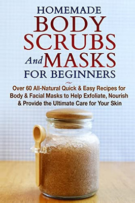 Homemade Body Scrubs And Masks For Beginners : All-Natural Quick & Easy Recipes For Body & Facial Masks To Help Exfoliate, Nourish & Provide The Ultimate Care For Your Skin