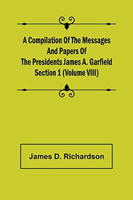 A Compilation Of The Messages And Papers Of The Presidents Section 1 (Volume Viii) James A. Garfield