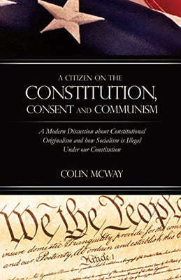 A Citizen on The Constitution, Consent and Communism: A Modern Discussion about Constitutional Originalism and how Socialism is Illegal Under our Constitution