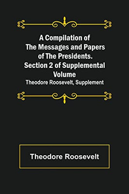 A Compilation Of The Messages And Papers Of The Presidents. Section 2 Of Supplemental Volume : Theodore Roosevelt, Supplement