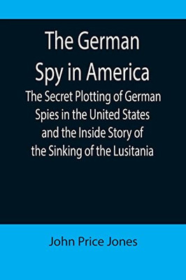 The German Spy In America; The Secret Plotting Of German Spies In The United States And The Inside Story Of The Sinking Of The Lusitania