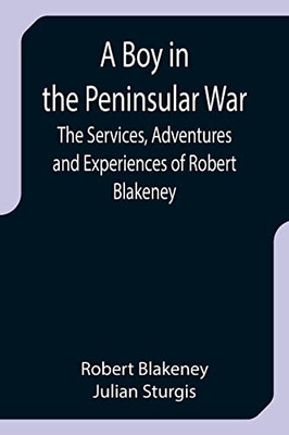 A Boy In The Peninsular War; The Services, Adventures And Experiences Of Robert Blakeney