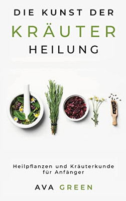 Die Kunst Der Kräuterheilung : Heilpflanzen Und Kräuterkunde Für Anfänger: Herbalism For Beginners