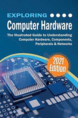 Exploring Computer Hardware : The Illustrated Guide To Understanding Computer Hardware, Components, Peripherals & Networks