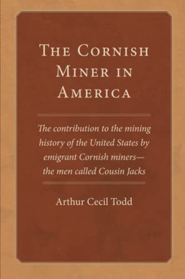 The Cornish Miner In America : The Contribution To The Mining History Of The United States By Emigrant Cornish--Miners -- The Men Called Cousin Jacks