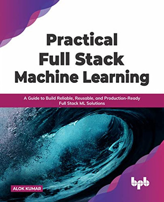Practical Full Stack Machine Learning : A Guide To Build Reliable, Reusable, And Production-Ready Full Stack Ml Solutions (English Edition)