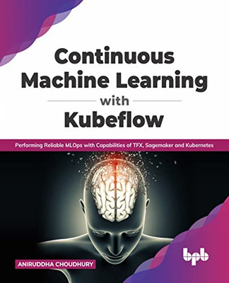 Continuous Machine Learning With Kubeflow : Performing Reliable Mlops With Capabilities Of Tfx, Sagemaker And Kubernetes (English Edition)