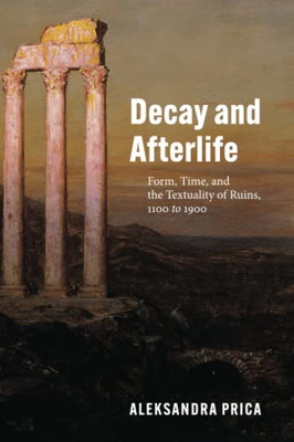 Decay And Afterlife : Form, Time, And The Textuality Of Ruins, 1100 To 1900
