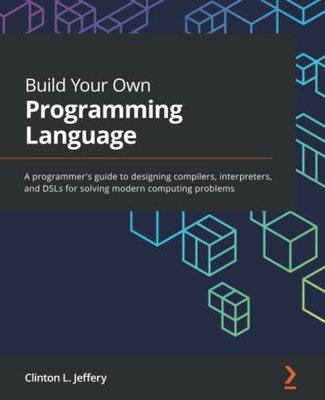 Build Your Own Programming Language : A Programmer'S Guide To Designing Compilers, Interpreters, And Dsls For Solving Modern Computing Problems