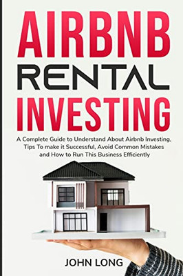 Airbnb Rental Investing : The Ultimate Guide To Understand About Airbnb Investing, Tips To Make It Successful, Avoid Common Mistakes And How To Run This Business