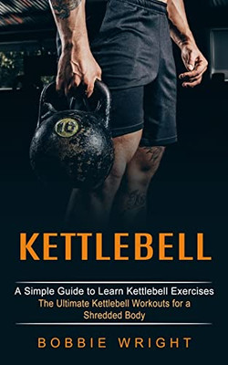 Kettlebell : A Simple Guide To Learn Kettlebell Exercises (The Ultimate Kettlebell Workouts For A Shredded Body)