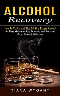 Alcohol Recovery : How To Control And Stop Drinking Excess Alcohol (An Easy Guide To Stop Drinking And Recover From Alcohol Addiction)